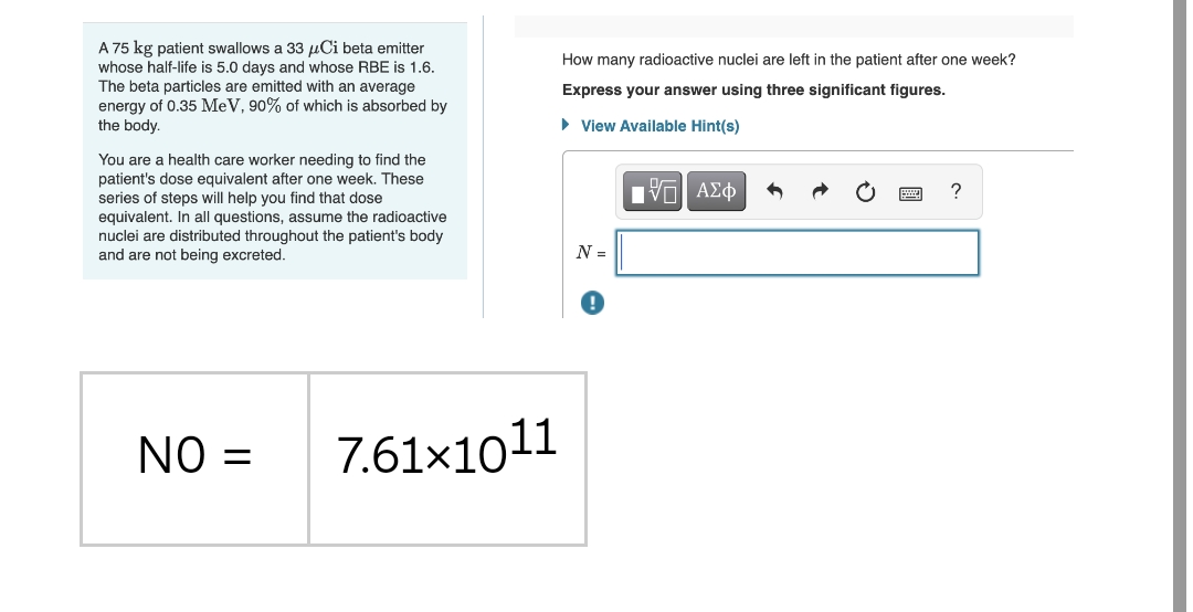 A 75 kg patient swallows a 33 µCi beta emitter
whose half-life is 5.0 days and whose RBE is 1.6.
The beta particles are emitted with an average
energy of 0.35 MeV, 90% of which is absorbed by
the body.
How many radioactive nuclei are left in the patient after one week?
Express your answer using three significant figures.
• View Available Hint(s)
You are a health care worker needing to find the
patient's dose equivalent after one week. These
series of steps will help you find that dose
?
equivalent. In all questions, assume the radioactive
nuclei are distributed throughout the patient's body
and are not being excreted.
N =
NO =
7.61×1011
