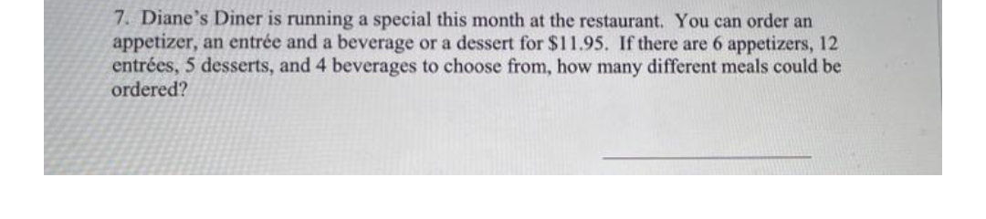 7. Diane's Diner is running a special this month at the restaurant. You can order an
appetizer, an entrée and a beverage or a dessert for $11.95. If there are 6 appetizers, 12
entrées, 5 desserts, and 4 beverages to choose from, how many different meals could be
ordered?
