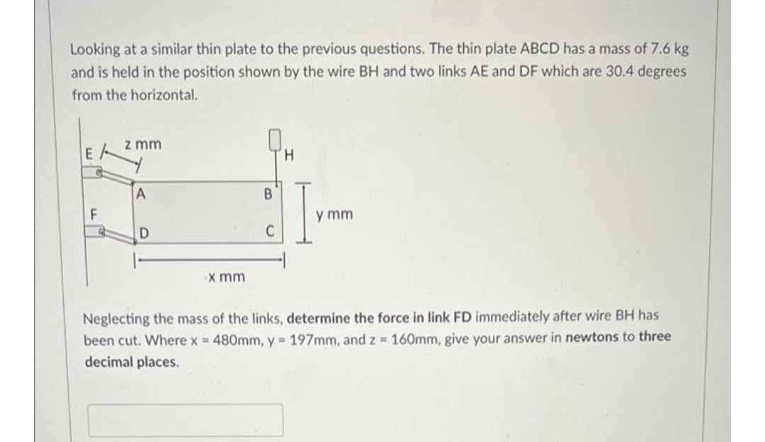 Looking at a similar thin plate to the previous questions. The thin plate ABCD has a mass of 7.6 kg
and is held in the position shown by the wire BH and two links AE and DF which are 30.4 degrees
from the horizontal.
z mm
E
H,
y mm
C
x mm
Neglecting the mass of the links, determine the force in link FD immediately after wire BH has
been cut. Where x = 480mm, y 197mm, and z 160mm, give your answer in newtons to three
decimal places.
