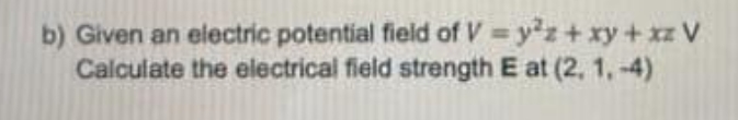 b) Given an electric potential field of V = yz+ xy+xz V
Calculate the electrical field strength E at (2, 1, -4)
