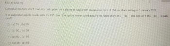 Fa (a) and (b)
Consider an Apri 2021 maturity call option on a share of Appie with an exorcise price of E50 per share selling on 3 January 2021.
at expiration Apple stock solls for £55, then the option holder could acquire the Apple share at (a) and can sell it atE b to gain
proft
() 55 (b) 50
O(a) 50, b) 50
O ) 50. b) 55
6a55.b) 55
