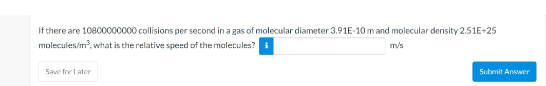 If there are 10800000000 collisions per second in a gas of molecular diameter 3.91E-10 m and molecular density 2.51E+25
molecules/m3, what is the relative speed of the molecules? i
m/s
Save for Later
Submit Answer
