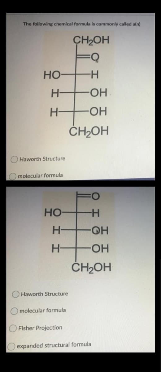 The following chemical formula is commonly called a(n)
CH2OH
Но-
H-
H-
H-
HO-
ČH2OH
Haworth Structure
molecular formula
HO
H-
H-
-HO-
H-
HO-
ČH2OH
Haworth Structure
molecular formula
Fisher Projection
expanded structural formula
