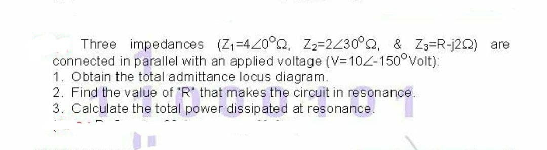 Three impedances (Z=420°Q, Z2=2Z30°Q, & Z3=R-j2Q) are
connected in parallel with an applied voltage (V=D10Z-150°Volt):
1. Obtain the total admittance locus diagram.
2. Find the value of "R" that makes the circuit in resonance.
3. Calculate the total power dissipated at resonance.
