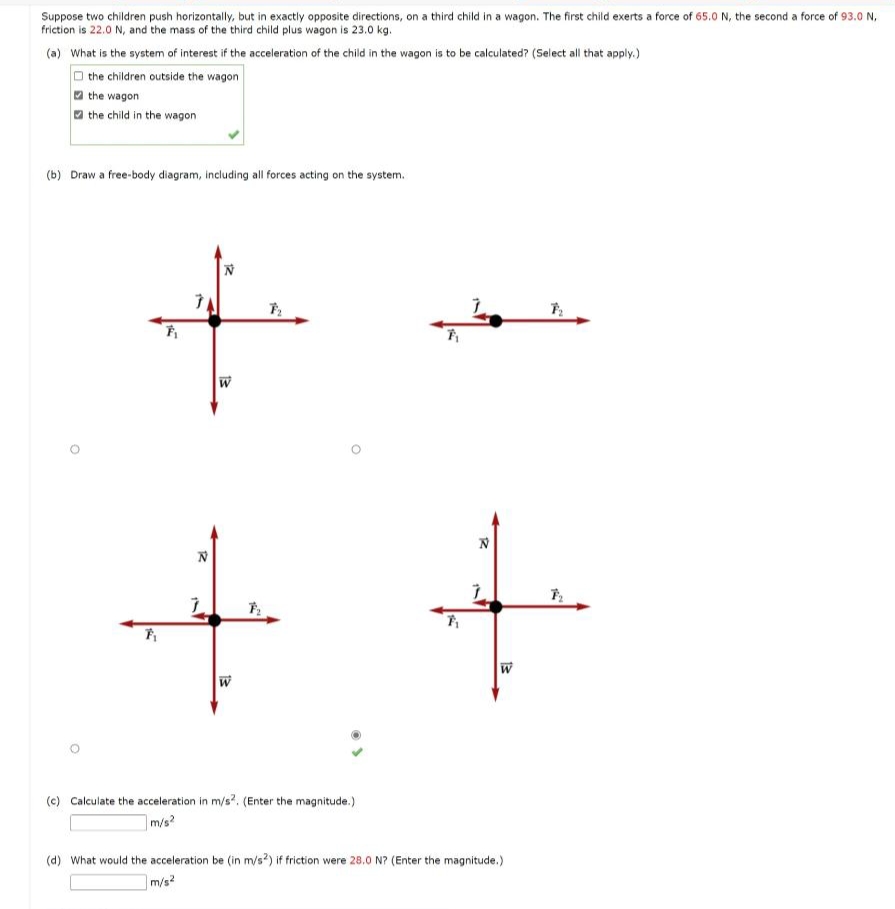 Suppose two children push horizontally, but in exactly opposite directions, on a third child in a wagon. The first child exerts a force of 65.0 N, the second a force of 93.0 N,
friction is 22.0 N, and the mass of the third child plus wagon is 23.0 kg.
(a) What is the system of interest if the acceleration of the child in the wagon is to be calculated? (Select all that apply.)
the children outside the wagon
the wagon
the child in the wagon
(b) Draw a free-body diagram, including all forces acting on the system.
F₁
F₁
N
7
N
W
W
F₂
(c) Calculate the acceleration in m/s2. (Enter the magnitude.)
m/s²
7₁
7₁
N
7
(d) What would the acceleration be (in m/s2) if friction were 28.0 N? (Enter the magnitude.)
m/s²
7₂
F₂