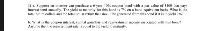 1) a. Suppose an investor can purchase a 6-year 10% coupon bond with a par value of $100 that pays
interest semi-annually. The yield to maturity for this bond is 7% on a bond-equivalent basis. What is the
total future dollars and the total dollar return that should be generated from this bond if it is to yield 7%?
b. What is the coupon interest, capital gain/loss and reinvestment income associated with this bond?
Assume that the reinvestment rate is equal to the yield to maturity.