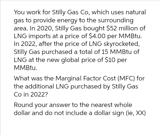 You work for Stilly Gas Co, which uses natural
gas to provide energy to the surrounding
area. In 2020, Stilly Gas bought $52 million of
LNG imports at a price of $4.00 per MMBtu.
In 2022, after the price of LNG skyrocketed,
Stilly Gas purchased a total of 15 MMBtu of
LNG at the new global price of $10 per
MMBtu.
What was the Marginal Factor Cost (MFC) for
the additional LNG purchased by Stilly Gas
Co in 2022?
Round your answer to the nearest whole
dollar and do not include a dollar sign (ie, XX)