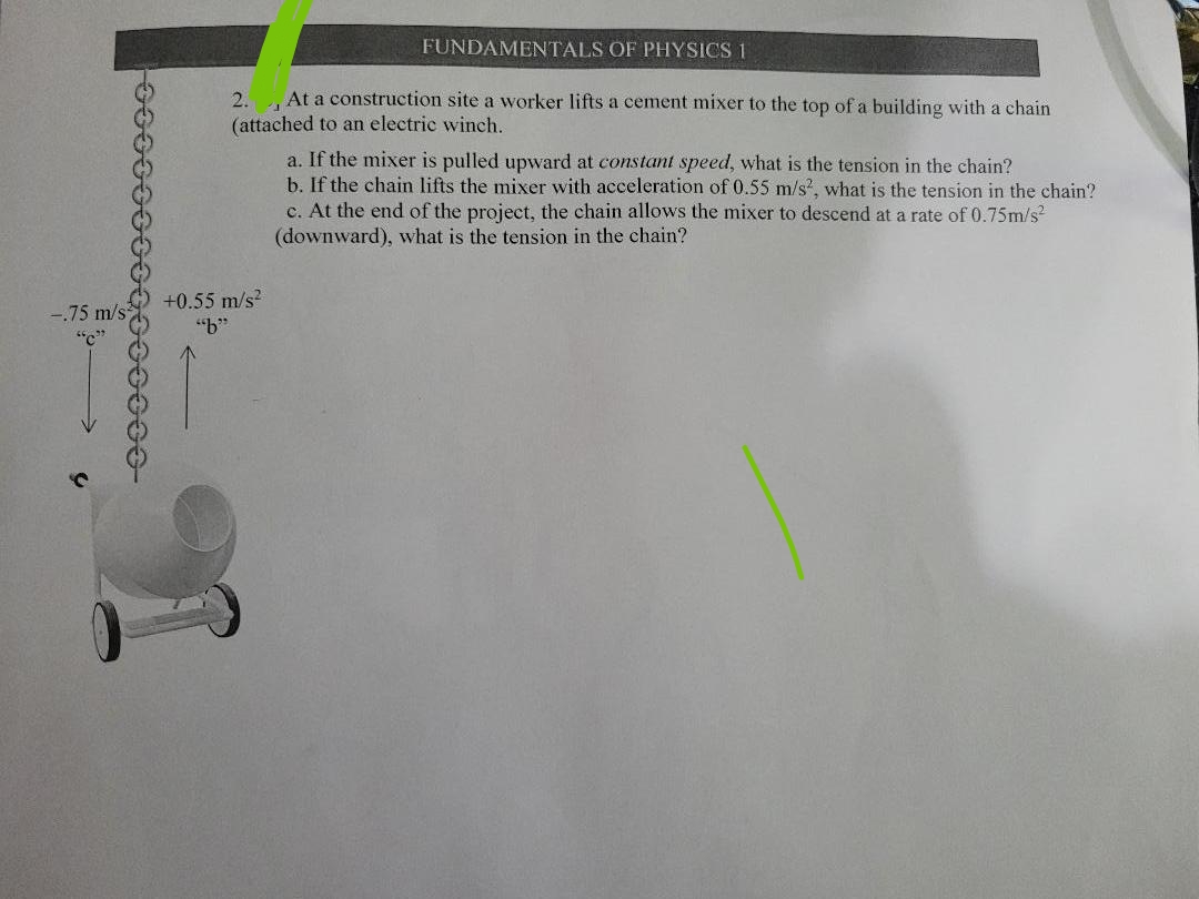 -.75 m/s
"C"
FUNDAMENTALS OF PHYSICS 1
2. At a construction site a worker lifts a cement mixer to the top of a building with a chain
(attached to an electric winch.
+0.55 m/s²
"b"
a. If the mixer is pulled upward at constant speed, what is the tension in the chain?
b. If the chain lifts the mixer with acceleration of 0.55 m/s², what is the tension in the chain?
c. At the end of the project, the chain allows the mixer to descend at a rate of 0.75m/s²
(downward), what is the tension in the chain?