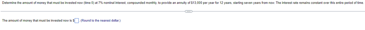 Determine the amount of money that must be invested now (time 0) at 7% nominal interest, compounded monthly, to provide an annuity of $13,000 per year for 12 years, starting seven years from now. The interest rate remains constant over this entire period of time.
The amount of money that must be invested now is $. (Round to the nearest dollar.)