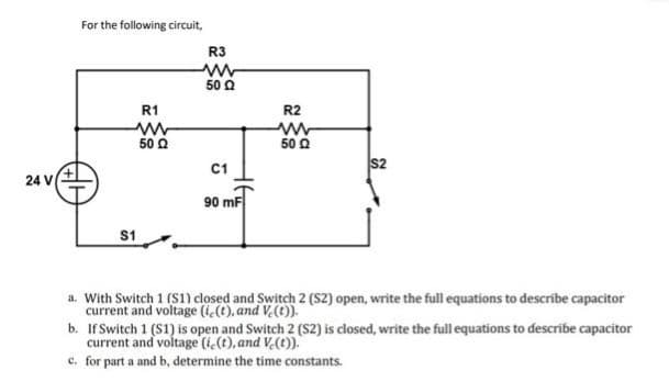 24 V
For the following circuit,
S1
R1
50 Ω
R3
www
5002
C1
90 mF
R2
5002
a. With Switch 1 (S1) closed and Switch 2 (S2) open, write the full equations to describe capacitor
current and voltage (i(t), and Ve(t)).
b. If Switch 1 (S1) is open and Switch 2 (S2) is closed, write the full equations to describe capacitor
current and voltage (ie(t), and V.(t)).
c. for part a and b, determine the time constants.