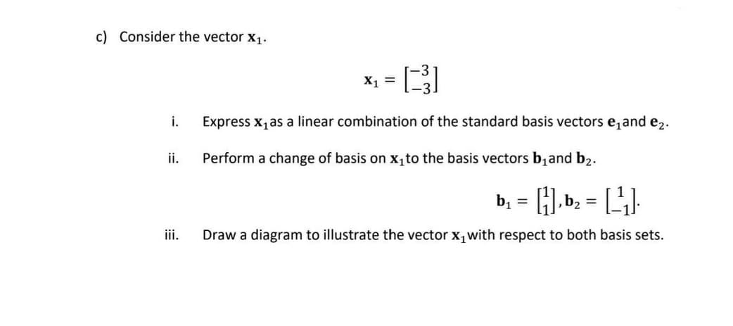 c) Consider the vector X₁.
i.
ii.
iii.
[3]
Express x₁ as a linear combination of the standard basis vectors e₁and e₂.
Perform a change of basis on x₁to the basis vectors b₁and b₂.
X₁ =
b₁ = [1], b₂ = [_-¹₁].
Draw a diagram to illustrate the vector x₁ with respect to both basis sets.