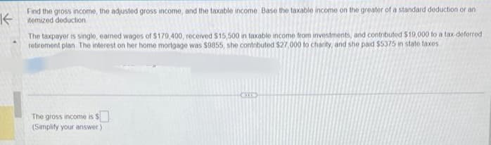 Find the gross income, the adjusted gross income, and the taxable income Base the taxable income on the greater of a standard deduction or an
Kitemized deduction
▲
The taxpayer is single, earned wages of $179,400, received $15,500 in taxable income from investments, and contributed $19,000 to a tax-deferred.
retirement plan. The interest on her home mortgage was $9855, she contributed $27,000 to charity, and she paid $5375 in state taxes
The gross income is $
(Simplify your answer)
CIE