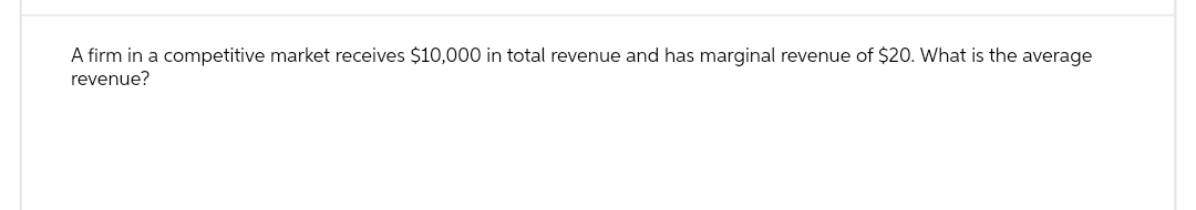 A firm in a competitive market receives $10,000 in total revenue and has marginal revenue of $20. What is the average
revenue?