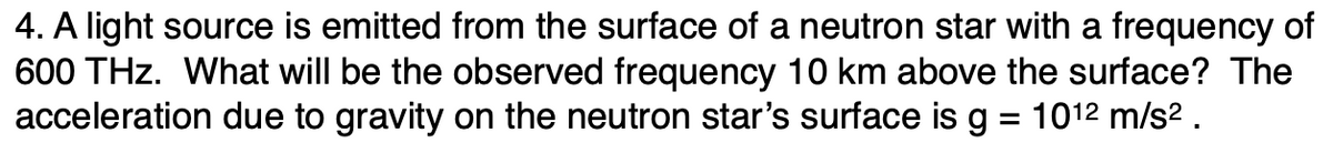 4. A light source is emitted from the surface of a neutron star with a frequency of
600 THz. What will be the observed frequency 10 km above the surface? The
acceleration due to gravity on the neutron star's surface is g 1012 m/s².