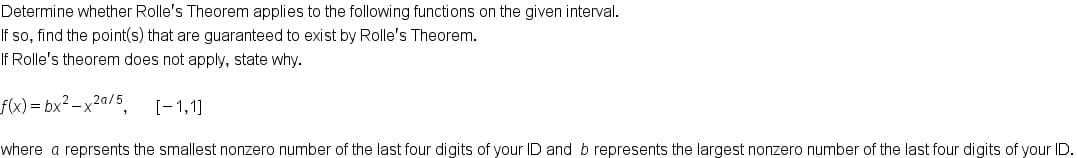 Determine whether Rolle's Theorem applies to the following functions on the given interval.
If so, find the point(s) that are guaranteed to exist by Rolle's Theorem.
If Rolle's theorem does not apply, state why.
f(x) = bx² – x²a/5
[-1,1]
where a reprsents the smallest nonzero number of the last four digits of your ID and b represents the largest nonzero number of the last four digits of your ID
