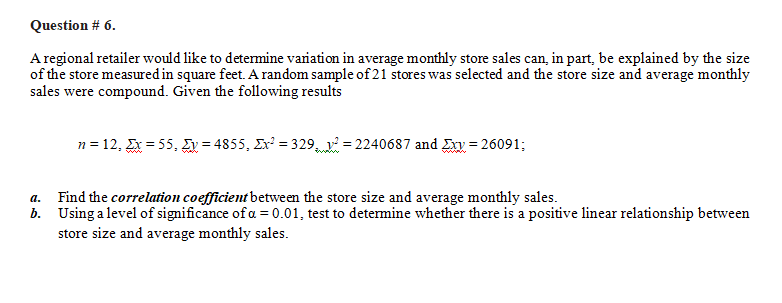 Question # 6.
A regional retailer would like to determine variation in average monthly store sales can, in part, be explained by the size
of the store measured in square feet. A random sample of 21 stores was selected and the store size and average monthly
sales were compound. Given the following results
n = 12, Ex = 55, Ey=4855, Ex² = 329²2240687 and Exy = 26091;
a. Find the correlation coefficient between the store size and average monthly sales.
b. Using a level of significance of a = 0.01, test to determine whether there is a positive linear relationship between
store size and average monthly sales.