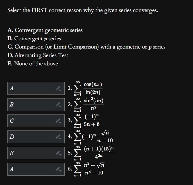 Select the FIRST correct reason why the given series converges.
A. Convergent geometric series
B. Convergent p series
C. Comparison (or Limit Comparison) with a geometric or p series
D. Alternating Series Test
E. None of the above
A
B
C
رع
D
E
A
1.
n=1
∞
2.Σ
3.
∞
5.
6.
iM8 iM8 1M8 iMain
COS(NT)
In(2n)
sin²(5n)
n²
(−1)n
5n+6
4. Σ(-1)π
√n
n+10
(n + 1)(15)
42n
n² + √n
n4 - 10