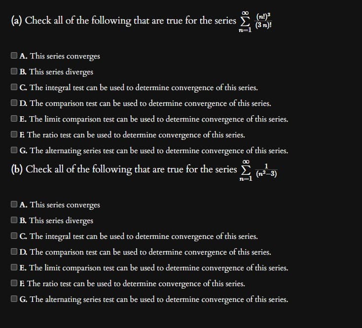 (a) Check all of the following that are true for the series
∞
n=1
(n!)³
(3n)!
A. This series converges
B. This series diverges
C. The integral test can be used to determine convergence of this series.
D. The comparison test can be used to determine convergence of this series.
E. The limit comparison test can be used to determine convergence of this series.
F. The ratio test can be used to determine convergence of this series.
G. The alternating series test can be used to determine convergence of this series.
∞
(b) Check all of the following that are true for the series ; (n²-3)
n=1
A. This series converges
B. This series diverges
C. The integral test can be used to determine convergence of this series.
D. The comparison test can be used to determine convergence of this series.
E. The limit comparison test can be used to determine convergence of this series.
E. The ratio test can be used to determine convergence of this series.
G. The alternating series test can be used to determine convergence of this series.