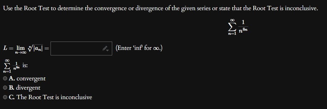 Use the Root Test to determine the convergence or divergence of the given series or state that the Root Test is inconclusive.
∞ 1
L = lim |an| =
n-→∞0
∞
1 is:
L8n
n=1
● A. convergent
B. divergent
OC. The Root Test is inconclusive
(Enter 'inf' for co.)
n=1
n8n