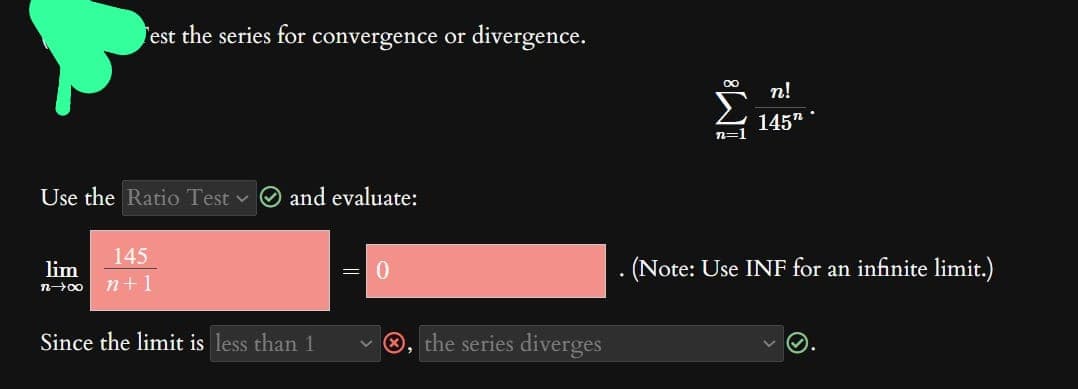 Test the series for convergence or divergence.
Use the Ratio Test and evaluate:
145
lim
n→∞ n+1
Since the limit is less than 1
-
0
the series diverges
∞
n=1
n!
145.
(Note: Use INF for an infinite limit.)