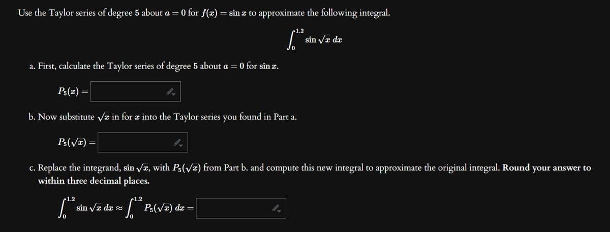 Use the Taylor series of degree 5 about a = 0 for f(x) = sin x to approximate the following integral.
1.2
ft sin √z dz
a. First, calculate the Taylor series of degree 5 about a = 0 for sin x.
P₁(x)=
b. Now substitute √ in for a into the Taylor series you found in part a.
Ps(v)=
c. Replace the integrand, sin √x, with P₁(√x) from Part b. and compute this new integral to approximate the original integral. Round your answer to
within three decimal places.
1.2
[..
sin √x dx ≈
-1.2
[¹² P₁(√x) dx =