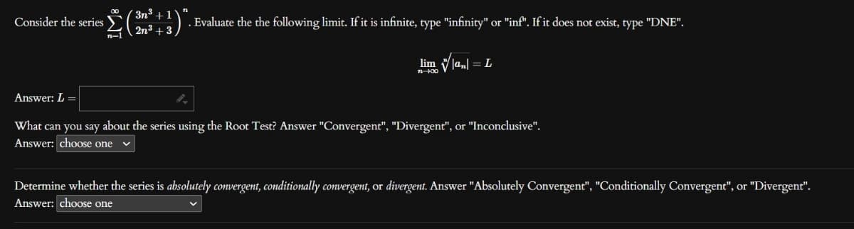 *Σ
Consider the series
3n³+1
2n³ +3
. Evaluate the the following limit. If it is infinite, type "infinity" or "inf". If it does not exist, type "DNE".
lim |an| = L
n-100
Answer: L =
What can you say about the series using the Root Test? Answer "Convergent", "Divergent", or "Inconclusive".
Answer: choose one
Determine whether the series is absolutely convergent, conditionally convergent, or divergent. Answer "Absolutely Convergent", "Conditionally Convergent", or "Divergent".
Answer: choose one