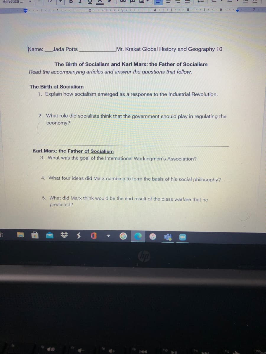 Helvetică .
2
5 | 6
Name:Jada Potts
Mr. Krakat Global History and Geography 10
The Birth of Socialism and Karl Marx: the Father of Socialism
Read the accompanying articles and answer the questions that follow.
The Birth of Socialism
1. Explain how socialism emerged as a response to the Industrial Revolution.
2. What role did socialists think that the government should play in regulating the
economy?
Karl Marx: the Father of Socialism
3. What was the goal of the International Workingmen's Association?
4. What four ideas did Marx combine to form the basis of his social philosophy?
5. What did Marx think would be the end result of the class warfare that he
predicted?
ins
