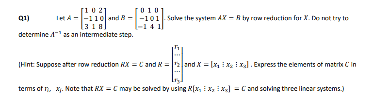 [0 101
[10 21
Let A = |-110| and B =-101 |. Solve the system AX = B by row reduction for X. Do not try to
[3 181
Q1)
[-1 4 1]
determine A-1 as an intermediate step.
(Hint: Suppose after row reduction RX = C and R = |r2|and X = [x1 : x2 : x3]. Express the elements of matrix C in
terms of r, xj. Note that RX = C may be solved by using R[x1 : x2 : x3]
C and solving three linear systems.)
