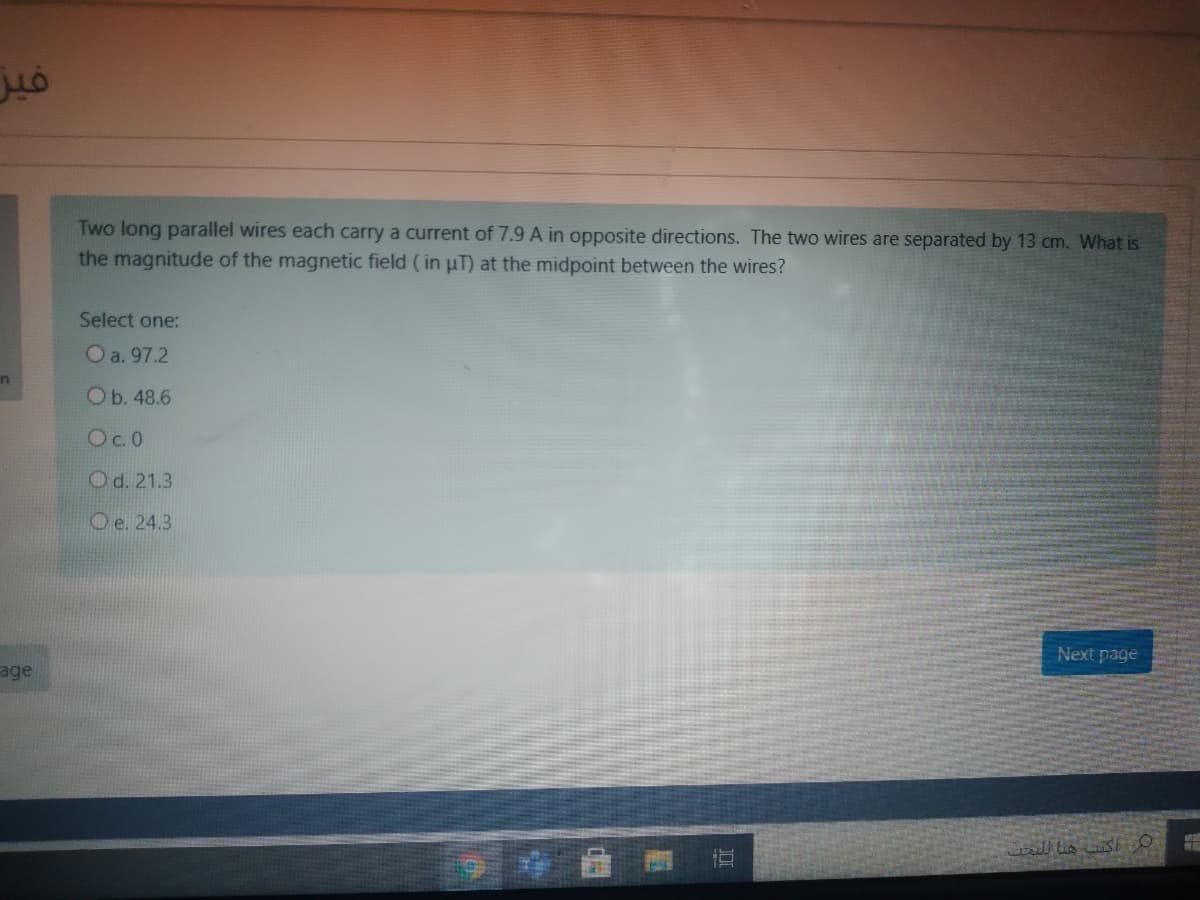 Two long parallel wires each carry a current of 7.9 A in opposite directions. The two wires are separated by 13 cm. What is
the magnitude of the magnetic field (in uT) at the midpoint between the wires?
Select one:
O a. 97.2
Ob. 48.6
Oc.0
Od. 21.3
Oe. 24.3
Next page
age
l lis s
