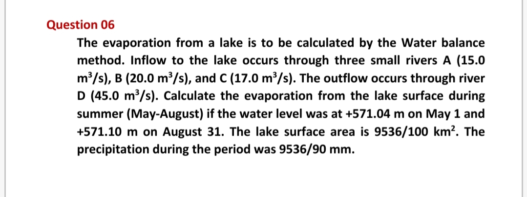 Question 06
The evaporation from a lake is to be calculated by the Water balance
method. Inflow to the lake occurs through three small rivers A (15.0
m /s), B (20.0 m³/s), and C (17.0 m³/s). The outflow occurs through river
D (45.0 m³/s). Calculate the evaporation from the lake surface during
summer (May-August) if the water level was at +571.04 m on May 1 and
+571.10 m on August 31. The lake surface area is 9536/100 km?. The
precipitation during the period was 9536/90 mm.
