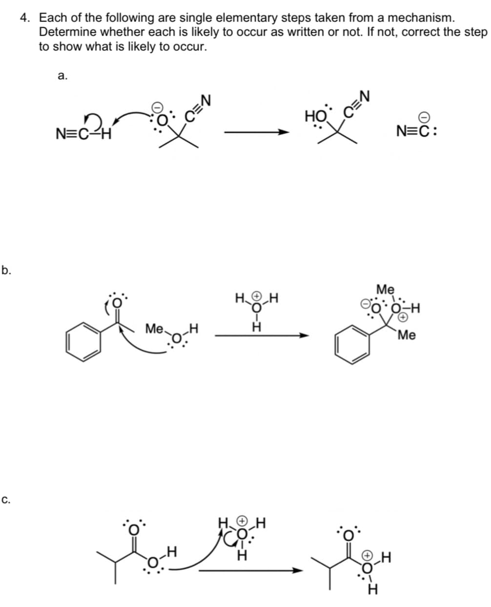 b.
C.
4. Each of the following are single elementary steps taken from a mechanism.
Determine whether each is likely to occur as written or not. If not, correct the step
to show what is likely to occur.
a.
D.
N=C-H
Me.
HO
-H
-C=N
70
Me
HOH
O
otrof
H
N=C:
Me