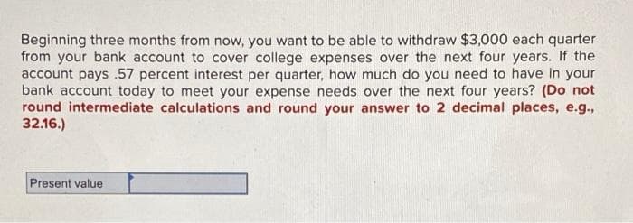 Beginning three months from now, you want to be able to withdraw $3,000 each quarter
from your bank account to cover college expenses over the next four years. If the
account pays .57 percent interest per quarter, how much do you need to have in your
bank account today to meet your expense needs over the next four years? (Do not
round intermediate calculations and round your answer to 2 decimal places, e.g.,
32.16.)
Present value