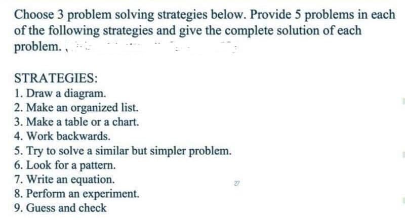 Choose 3 problem solving strategies below. Provide 5 problems in each
of the following strategies and give the complete solution of each
problem.,
STRATEGIES:
1. Draw a diagram.
2. Make an organized list.
3. Make a table or a chart.
4. Work backwards.
5. Try to solve a similar but simpler problem.
6. Look for a pattern.
7. Write an equation.
8. Perform an experiment.
9. Guess and check