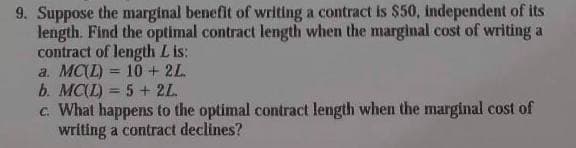 9. Suppose the marginal benefit of writing a contract is $50, independent of its
length. Find the optimal contract length when the marginal cost of writing a
contract of length L is:
a. MC(L) = 10 + 2L
b. MC(L) = 5 + 2L
c. What happens to the optimal contract length when the marginal cost of
writing a contract declines?