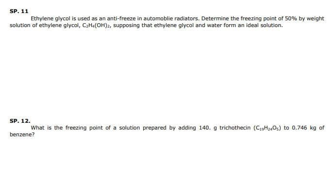 SP. 11
Ethylene glycol is used as an anti-freeze in automoblie radiators. Determine the freezing point of 50% by weight
solution of ethylene glycol, C₂H4(OH)2, supposing that ethylene glycol and water form an ideal solution.
SP. 12.
What is the freezing point of a solution prepared by adding 140. g trichothecin (C19H240s) to 0.746 kg of
benzene?