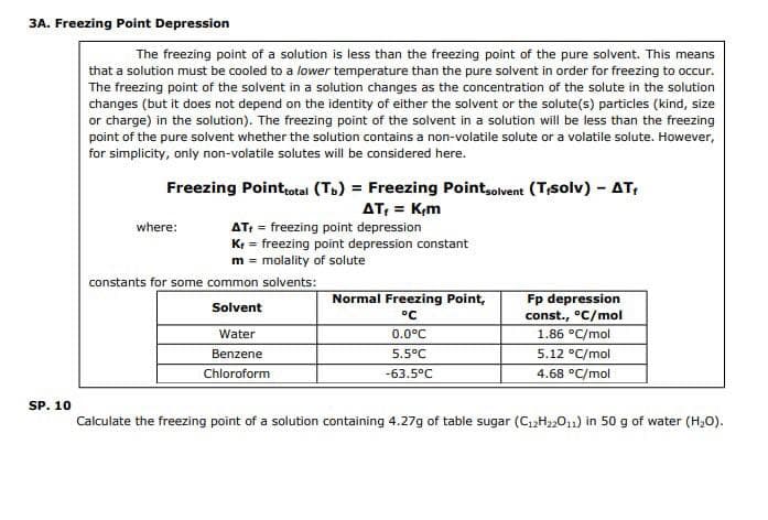 3A. Freezing Point Depression
The freezing point of a solution is less than the freezing point of the pure solvent. This means
that a solution must be cooled to a lower temperature than the pure solvent in order for freezing to occur.
The freezing point of the solvent in a solution changes as the concentration of the solute in the solution
changes (but it does not depend on the identity of either the solvent or the solute(s) particles (kind, size
or charge) in the solution). The freezing point of the solvent in a solution will be less than the freezing
point of the pure solvent whether the solution contains a non-volatile solute or a volatile solute. However,
for simplicity, only non-volatile solutes will be considered here.
SP. 10
Freezing Point total (Tb) = Freezing Point solvent (Tisolv) - AT,
AT, = K,m
where:
AT+ = freezing point depression
K+ = freezing point depression constant
m = molality of solute
constants for some common solvents:
Solvent
Water
Benzene
Chloroform
Normal Freezing Point,
°C
0.0°C
5.5°C
-63.5°C
Fp depression
const., °C/mol
1.86 °C/mol
5.12 °C/mol
4.68 °C/mol
Calculate the freezing point of a solution containing 4.27g of table sugar (C₁2H₂2011) in 50 g of water (H₂O).