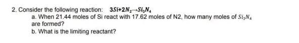 2. Consider the following reaction: 3Si+2N₂-S₂N₁
a. When 21.44 moles of Si react with 17.62 moles of N2, how many moles of Si, N
are formed?
b. What is the limiting reactant?