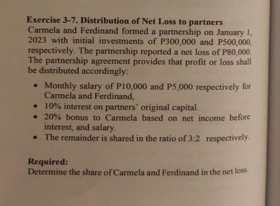 Exercise 3-7. Distribution of Net Loss to partners
Carmela and Ferdinand formed a partnership on January 1,
2023 with initial investments of P300,000 and P500,000,
respectively. The partnership reported a net loss of P80,000.
The partnership agreement provides that profit or loss shall
be distributed accordingly:
• Monthly salary of P10,000 and P5,000 respectively for
Carmela and Ferdinand,
• 10% interest on partners' original capital.
20% bonus to Carmela based on net income before
interest, and salary.
• The remainder is shared in the ratio of 3:2 respectively.
Required:
Determine the share of Carmela and Ferdinand in the net loss.