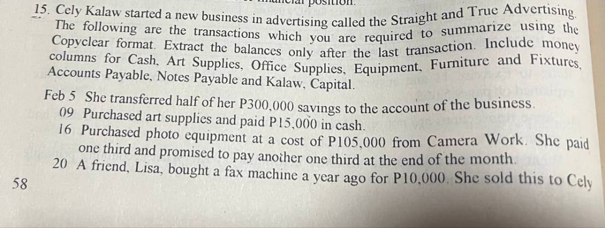 58
15. Cely Kalaw started a new business in advertising called the Straight and True Advertising.
The following are the transactions which you are required to summarize using the
Copyclear format. Extract the balances only after the last transaction. Include money
columns for Cash, Art Supplies, Office Supplies, Equipment, Furniture and Fixtures,
Accounts Payable, Notes Payable and Kalaw, Capital.
Feb 5 She transferred half of her P300,000 savings to the account of the business.
09 Purchased art supplies and paid P15,000 in cash.
16 Purchased photo equipment at a cost of P105,000 from Camera Work. She paid
one third and promised to pay another one third at the end of the month.
20 A friend, Lisa, bought a fax machine a year ago for P10,000. She sold this to Cely