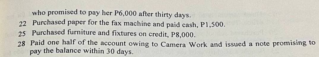 who promised to pay her P6,000 after thirty days.
22 Purchased paper for the fax machine and paid cash, P1,500.
25 Purchased furniture and fixtures on credit, P8,000.
28 Paid one half of the account owing to Camera Work and issued a note promising to
pay the balance within 30 days.
TODO