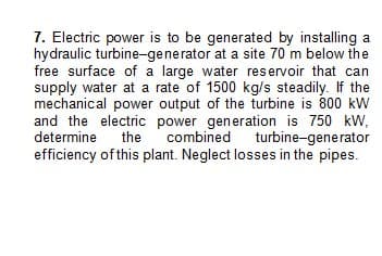 7. Electric power is to be generated by installing a
hydraulic turbine-generator at a site 70 m below the
free surface of a large water reservoir that can
supply water at a rate of 1500 kg/s steadily. If the
mechanical power output of the turbine is 800 kW
and the electric power generation is 750 kW,
determine the combined turbine-generator
efficiency of this plant. Neglect losses in the pipes.