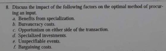 8. Discuss the impact of the following factors on the optimal method of procur-
ing an input.
a. Benefits from specialization.
b. Bureaucracy costs.
c. Opportunism on either side of the transaction.
d. Specialized investments.
e. Unspecifiable events.
f. Bargaining costs.