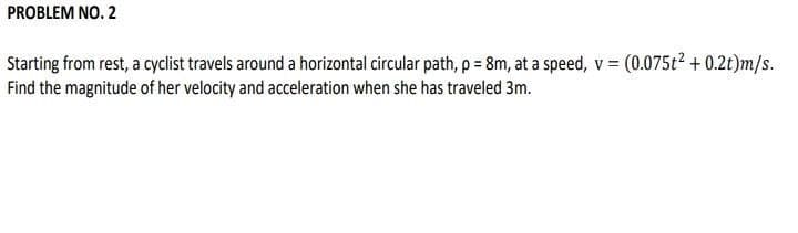 PROBLEM NO. 2
Starting from rest, a cyclist travels around a horizontal circular path, p = 8m, at a speed, v = (0.075t² +0.2t)m/s.
Find the magnitude of her velocity and acceleration when she has traveled 3m.