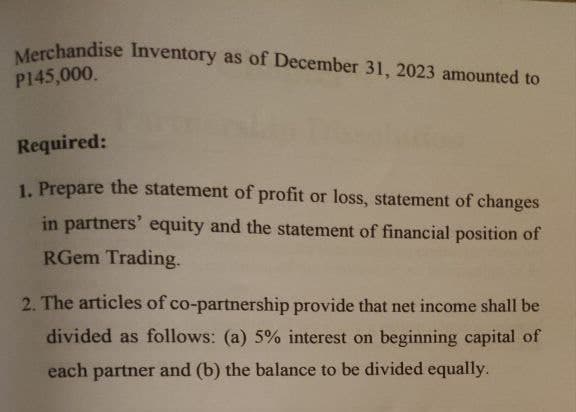 Merchandise Inventory as of December 31, 2023 amounted to
P145,000.
Required:
1. Prepare the statement of profit or loss, statement of changes
in partners' equity and the statement of financial position of
RGem Trading.
2. The articles of co-partnership provide that net income shall be
divided as follows: (a) 5% interest on beginning capital of
each partner and (b) the balance to be divided equally.