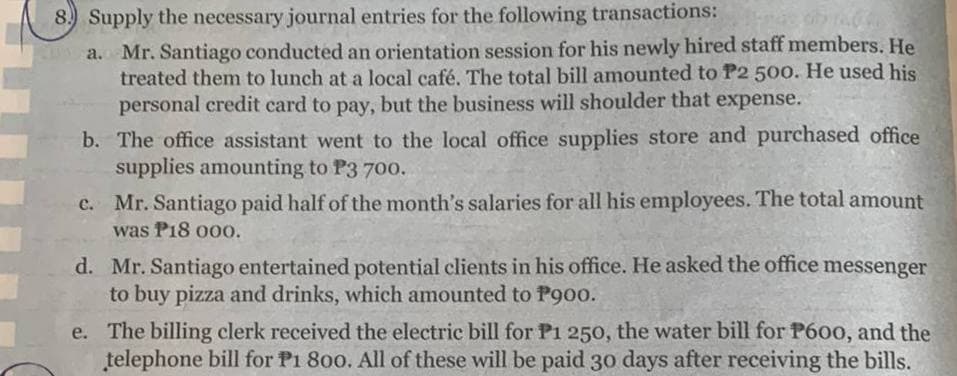 8.) Supply the necessary journal entries for the following transactions:
a.
Mr. Santiago conducted an orientation session for his newly hired staff members. He
treated them to lunch at a local café. The total bill amounted to P2 500. He used his
personal credit card to pay, but the business will shoulder that expense.
b.
The office assistant went to the local office supplies store and purchased office
supplies amounting to P3 700.
e.
Mr. Santiago paid half of the month's salaries for all his employees. The total amount
was P18 000.
d. Mr. Santiago entertained potential clients in his office. He asked the office messenger
to buy pizza and drinks, which amounted to P900.
e. The billing clerk received the electric bill for P1 250, the water bill for P600, and the
telephone bill for P1 800. All of these will be paid 30 days after receiving the bills.