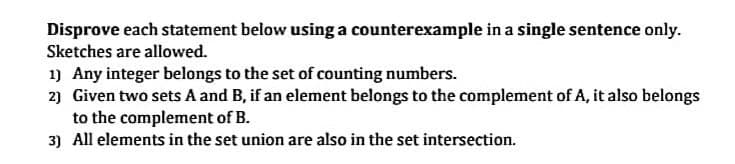 Disprove each statement below using a counterexample in a single sentence only.
Sketches are allowed.
1) Any integer belongs to the set of counting numbers.
2) Given two sets A and B, if an element belongs to the complement of A, it also belongs
to the complement of B.
3) All elements in the set union are also in the set intersection.