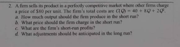 2. A firm sells its product in a perfectly competitive market where other firms charge
a price of $80 per unit. The firm's total costs are CQ)=40+8Q+ 20%.
a. How much output should the firm produce in the short run?
b. What price should the firm charge in the short run?
c. What are the firm's short-run profits?
d. What adjustments should be anticipated in the long run?