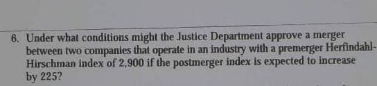 6. Under what conditions might the Justice Department approve a merger
between two companies that operate in an industry with a premerger Herfindahl-
Hirschman index of 2,900 if the postmerger index is expected to increase
by 225?