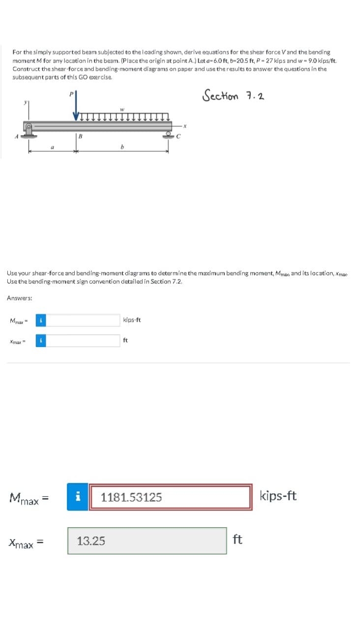 For the simply supported beam subjected to the loading shown, derive equations for the shear force V and the bending
moment M for any location in the beam. (Place the origin at point A.) Let a-6.0 ft, b-20.5 ft, P- 27 kips and w- 9.0 kips/ft.
Construct the shear-force and bending-moment diagrams on paper and use the results to answer the questions in the
subsequent parts of this GO exercise.
Section 7.2
Answers:
Ma
Use your shear-force and bending-moment diagrams to determine the maximum bending moment, Mmax and its location, Xmax
Use the bending-moment sign convention detailed in Section 7.2.
Xmax"
i
Xmax
i
Mmax
=
a
=
B
i
b
13.25
kips-ft
ft
1181.53125
ft
kips-ft