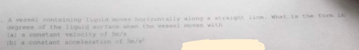 .A vessel containing liquid moves horizontally along a straight line. What is the form in
degrees of the liquid surface when the vessel moves with
(a) a constant velocity of 5m/s
(b) a constant
acceleration of Sm/s²